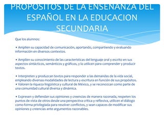 PROPOSITOS DE LA ENSEÑANZA DEL
   ESPAÑOL EN LA EDUCACION
         SECUNDARIA
 Que los alumnos:

 • Amplíen su capacidad de comunicación, aportando, compartiendo y evaluando
 información en diversos contextos.

 • Amplíen su conocimiento de las características del lenguaje oral y escrito en sus
 aspectos sintácticos, semánticos y gráficos, y lo utilicen para comprender y producir
 textos.

 • Interpreten y produzcan textos para responder a las demandas de la vida social,
 empleando diversas modalidades de lectura y escritura en función de sus propósitos.
 • Valoren la riqueza lingüística y cultural de México, y se reconozcan como parte de
 una comunidad cultural diversa y dinámica.

 • Expresen y defiendan sus opiniones y creencias de manera razonada, respeten los
 puntos de vista de otros desde una perspectiva crítica y reflexiva, utilicen el diálogo
 como forma privilegiada para resolver conflictos, y sean capaces de modificar sus
 opiniones y creencias ante argumentos razonables.
 