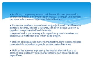 • Analicen, comparen y valoren la información que generan los
diferentes medios de comunicación masiva, y tengan una opinión
personal sobre los mensajes que éstos difunden.

• Conozcan, analicen y aprecien el lenguaje literario de diferentes
géneros, autores, épocas y culturas, con el fin de que valoren su
papel en la representación del mundo;
comprendan los patrones que lo organizan y las circunstancias
discursivas e históricas que le han dado origen.

• Utilicen el lenguaje de manera imaginativa, libre y personal para
reconstruir la experiencia propia y crear textos literarios.

• Utilicen los acervos impresos y los medios electrónicos a su
alcance para obtener y seleccionar información con propósitos
específicos.
 
