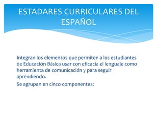 ESTADARES CURRICULARES DEL
         ESPAÑOL


Integran los elementos que permiten a los estudiantes
de Educación Básica usar con eficacia el lenguaje como
herramienta de comunicación y para seguir
aprendiendo.
Se agrupan en cinco componentes:
 
