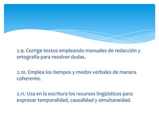 2.9. Corrige textos empleando manuales de redacción y
ortografía para resolver dudas.

2.10. Emplea los tiempos y modos verbales de manera
coherente.

2.11. Usa en la escritura los recursos lingüísticos para
expresar temporalidad, causalidad y simultaneidad.
 