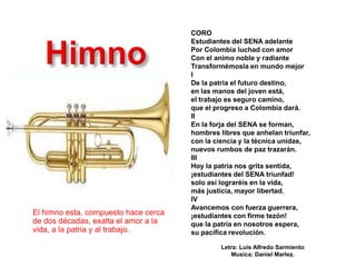 CORO
                                      Estudiantes del SENA adelante
                                      Por Colombia luchad con amor
                                      Con el animo noble y radiante
                                      Transformémosla en mundo mejor
                                      I
                                      De la patria el futuro destino,
                                      en las manos del joven está,
                                      el trabajo es seguro camino,
                                      que el progreso a Colombia dará.
                                      II
                                      En la forja del SENA se forman,
                                      hombres libres que anhelan triunfar,
                                      con la ciencia y la técnica unidas,
                                      nuevos rumbos de paz trazarán.
                                      III
                                      Hoy la patria nos grita sentida,
                                      ¡estudiantes del SENA triunfad!
                                      solo así lograréis en la vida,
                                      más justicia, mayor libertad.
                                      IV
                                      Avancemos con fuerza guerrera,
El himno esta, compuesto hace cerca   ¡estudiantes con firme tezón!
de dos décadas, exalta el amor a la   que la patria en nosotros espera,
vida, a la patria y al trabajo.       su pacífica revolución.

                                               Letra: Luis Alfredo Sarmiento
                                                  Musica: Daniel Marlez.
 