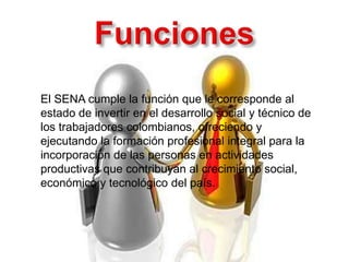 El SENA cumple la función que le corresponde al
estado de invertir en el desarrollo social y técnico de
los trabajadores colombianos, ofreciendo y
ejecutando la formación profesional integral para la
incorporación de las personas en actividades
productivas que contribuyan al crecimiento social,
económico y tecnológico del país.
 