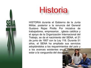 o   HISTORIA durante el Gobierno de la Junta
    Militar, posterior a la renuncia del General
    Gustavo Rojas Pinilla Por iniciativa de
    trabajadores, empresarios , iglesia católica y
    el apoyo de la Organización Internacional del
    Trabajo, se da el nacimiento del SENA, el 21
    de junio de 1957 con la Ley 118. Durante 51
    años, el SENA ha ampliado sus servicios
    adoptándolos a los requerimientos del país y
    a los avances existentes en el medio para
    estar a la vanguardia del desarrollo
 