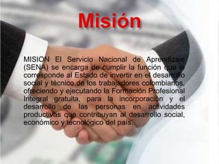 MISION El Servicio Nacional de Aprendizaje
(SENA) se encarga de cumplir la función que le
corresponde al Estado de invertir en el desarrollo
social y técnico de los trabajadores colombianos,
ofreciendo y ejecutando la Formación Profesional
Integral gratuita, para la incorporación y el
desarrollo de las personas en actividades
productivas que contribuyan al desarrollo social,
económico y tecnológico del país.
 