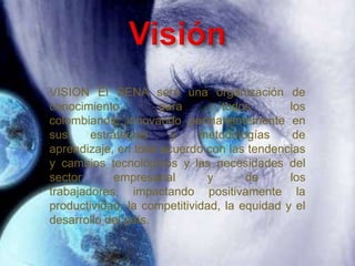 VISION El SENA será una organización de
conocimiento          para       todos        los
colombianos, innovando permanentemente en
sus     estrategias     y    metodologías      de
aprendizaje, en total acuerdo con las tendencias
y cambios tecnológicos y las necesidades del
sector       empresarial       y      de      los
trabajadores, impactando positivamente la
productividad, la competitividad, la equidad y el
desarrollo del país.
 