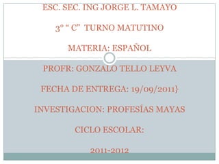ESC. SEC. ING JORGE L. TAMAYO3° “ C”  TURNO MATUTINOMATERIA: ESPAÑOLPROFR: GONZALO TELLO LEYVAFECHA DE ENTREGA: 19/09/2011}INVESTIGACION: PROFESÍAS MAYASCICLO ESCOLAR:2011-2012 