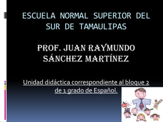 ESCUELA NORMAL SUPERIOR DEL
SUR DE TAMAULIPAS
PROF. Juan Raymundo
Sánchez Martínez
Unidad didáctica correspondiente al bloque 2
de 1 grado de Español.
 