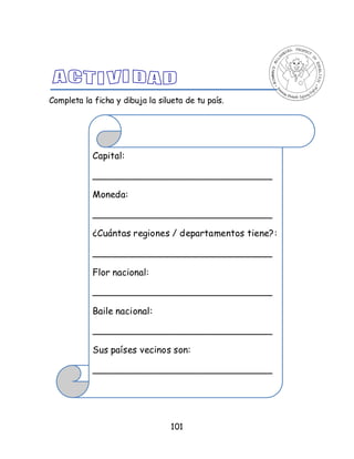 101
Completa la ficha y dibuja la silueta de tu país.
Capital:
_______________________________
Moneda:
_______________________________
¿Cuántas regiones / departamentos tiene?:
_______________________________
Flor nacional:
_______________________________
Baile nacional:
_______________________________
Sus países vecinos son:
_______________________________
 