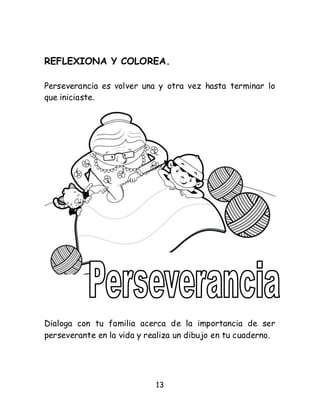 13
REFLEXIONA Y COLOREA.
Perseverancia es volver una y otra vez hasta terminar lo
que iniciaste.
Dialoga con tu familia acerca de la importancia de ser
perseverante en la vida y realiza un dibujo en tu cuaderno.
 