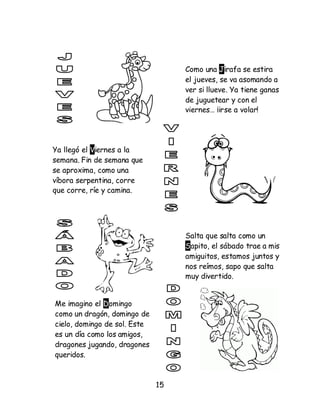 15
Como una Jirafa se estira
el jueves, se va asomando a
ver si llueve. Ya tiene ganas
de juguetear y con el
viernes… ¡irse a volar!
Ya llegó el Viernes a la
semana. Fin de semana que
se aproxima, como una
víbora serpentina, corre
que corre, ríe y camina.
Salta que salta como un
Sapito, el sábado trae a mis
amiguitos, estamos juntos y
nos reímos, sapo que salta
muy divertido.
Me imagino el Domingo
como un dragón, domingo de
cielo, domingo de sol. Este
es un día como los amigos,
dragones jugando, dragones
queridos.
 