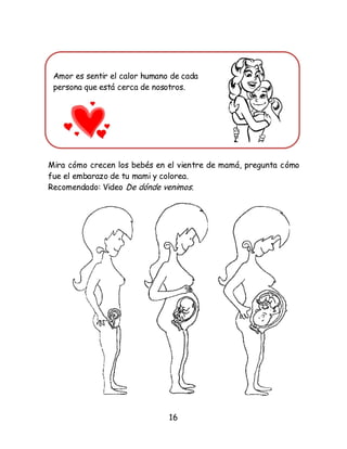 16
Amor es sentir el calor humano de cada
persona que está cerca de nosotros.
Mira cómo crecen los bebés en el vientre de mamá, pregunta cómo
fue el embarazo de tu mami y colorea.
Recomendado: Video De dónde venimos.
 