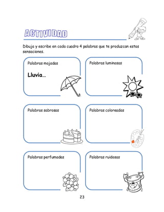 23
Dibuja y escribe en cada cuadro 4 palabras que te produzcan estas
sensaciones.
Palabras mojadas
Lluvia…
Palabras luminosas
Palabras sabrosas Palabras coloreadas
Palabras perfumadas Palabras ruidosas
 