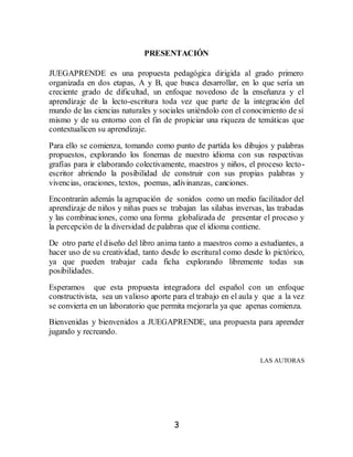 3
PRESENTACIÓN
JUEGAPRENDE es una propuesta pedagógica dirigida al grado primero
organizada en dos etapas, A y B, que busca desarrollar, en lo que sería un
creciente grado de dificultad, un enfoque novedoso de la enseñanza y el
aprendizaje de la lecto-escritura toda vez que parte de la integración del
mundo de las ciencias naturales y sociales uniéndolo con el conocimiento de sí
mismo y de su entorno con el fin de propiciar una riqueza de temáticas que
contextualicen su aprendizaje.
Para ello se comienza, tomando como punto de partida los dibujos y palabras
propuestos, explorando los fonemas de nuestro idioma con sus respectivas
grafías para ir elaborando colectivamente, maestros y niños, el proceso lecto-
escritor abriendo la posibilidad de construir con sus propias palabras y
vivencias, oraciones, textos, poemas, adivinanzas, canciones.
Encontrarán además la agrupación de sonidos como un medio facilitador del
aprendizaje de niños y niñas pues se trabajan las silabas inversas, las trabadas
y las combinaciones, como una forma globalizada de presentar el proceso y
la percepción de la diversidad de palabras que el idioma contiene.
De otro parte el diseño del libro anima tanto a maestros como a estudiantes, a
hacer uso de su creatividad, tanto desde lo escritural como desde lo pictórico,
ya que pueden trabajar cada ficha explorando libremente todas sus
posibilidades.
Esperamos que esta propuesta integradora del español con un enfoque
constructivista, sea un valioso aporte para el trabajo en el aula y que a la vez
se convierta en un laboratorio que permita mejorarla ya que apenas comienza.
Bienvenidas y bienvenidos a JUEGAPRENDE, una propuesta para aprender
jugando y recreando.
LAS AUTORAS
 