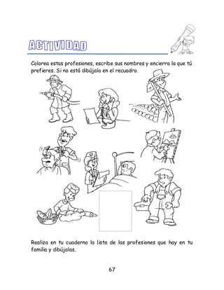 67
Colorea estas profesiones, escribe sus nombres y encierra la que tú
prefieres. Si no está dibújala en el recuadro.
Realiza en tu cuaderno la lista de las profesiones que hay en tu
familia y dibújalas.
 