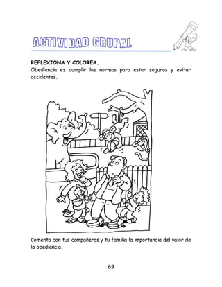69
REFLEXIONA Y COLOREA.
Obediencia es cumplir las normas para estar seguros y evitar
accidentes.
Comenta con tus compañeros y tu familia la importancia del valor de
la obediencia.
 