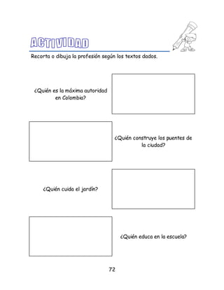 72
Recorta o dibuja la profesión según los textos dados.
¿Quién es la máxima autoridad
en Colombia?
¿Quién construye los puentes de
la ciudad?
¿Quién cuida el jardín?
¿Quién educa en la escuela?
 