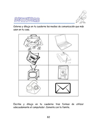 82
Colorea y dibuja en tu cuaderno los medios de comunicación que más
usan en tu casa.
Escribe y dibuja en tu cuaderno tres formas de utilizar
adecuadamente el computador. Comenta con tu familia.
 