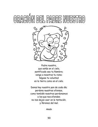 90
Padre nuestro,
que estás en el cielo,
santificado sea tu Nombre;
venga a nosotros tu reino;
hágase tu voluntad
en la tierra como en el cielo.
Danos hoy nuestro pan de cada día;
perdona nuestras ofensas,
como también nosotros perdonamos
a los que nos ofenden;
no nos dejes caer en la tentación,
y líbranos del mal.
Amén
 