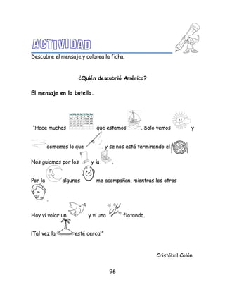 96
Descubre el mensaje y colorea la ficha.
¿Quién descubrió América?
El mensaje en la botella.
“Hace muchos que estamos . Solo vemos y
comemos lo que y se nos está terminando el.
Nos guiamos por los y la .
Por la algunos me acompañan, mientras los otros
.
Hoy vi volar un y vi una flotando.
¡Tal vez la esté cerca!”
Cristóbal Colón.
 