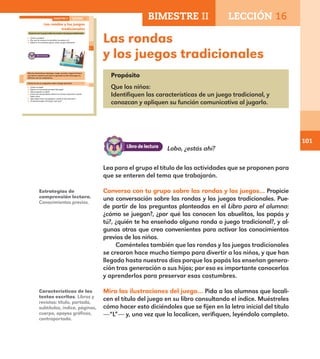 101
Estrategias de
comprensión lectora.
Conocimientos previos.
Características de los
textos escritos. Libros y
revistas: título, portada,
subtítulos, índice, páginas,
cuerpo, apoyos gráficos,
contraportada.
Las rondas
y los juegos tradicionales
Lea para el grupo el título de las actividades que se proponen para
que se enteren del tema que trabajarán.
Conversa con tu grupo sobre las rondas y los juegos… Propicie
una conversación sobre las rondas y los juegos tradicionales. Pue-
de partir de las preguntas planteadas en el Libro para el alumno:
¿cómo se juegan?, ¿por qué las conocen los abuelitos, los papás y
tú?, ¿quién te ha enseñado alguna ronda o juego tradicional?, y al-
gunas otras que crea convenientes para activar los conocimientos
previos de los niños.
Coménteles también que las rondas y los juegos tradicionales
se crearon hace mucho tiempo para divertir a los niños, y que han
llegado hasta nuestros días porque los papás los enseñan genera-
ción tras generación a sus hijos; por eso es importante conocerlos
y aprenderlos para preservar esas costumbres.
Mira las ilustraciones del juego… Pida a los alumnos que locali-
cen el título del juego en su libro consultando el índice. Muéstreles
cómo hacer esto diciéndoles que se fijen en la letra inicial del título
—“L”— y, una vez que la localicen, verifiquen, leyéndolo completo.
Lobo, ¿estás ahí?
71
Las rondas y los juegos
tradicionales
Conversa con tu grupo sobre las rondas y los juegos tradicionales.
¿Cómo se juegan?
¿Por qué las conocen los abuelitos, los papás y tú?
¿Quién te ha enseñado alguna ronda o juego tradicional?
Mira las ilustraciones del juego. Luego, escucha y sigue la lectura
que hará tu maestro para que te aprendas la letra del juego y lo
disfrutes con tus compañeros.
Conversa con un compañero sobre el juego que leíste.
¿Cómo se juega?
¿Quién es el personaje principal del juego?
¿Qué pregunta se repite?
¿Crees que siempre deben decirse las mismas respuestas o puede
haber otras?
¿Qué deben hacer los jugadores cuando el lobo está listo?
¿Te gustaría jugar este juego?, ¿por qué?
BIMESTRE II LECCIÓN 16
E1ALUMNO_R.indd 71 06/06/14 20:37
BIMESTRE II LECCIÓN 16
Propósito
Que los niños:
Identifiquen las características de un juego tradicional, y
conozcan y apliquen su función comunicativa al jugarlo.
E1MAESTRO_R2.indd 101 06/06/14 22:31
 