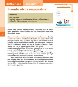 104
Invento otras respuestas
Propósito
Que los niños:
Escriban oraciones sencillas de un juego tradicional para
utilizarlas al jugar con sus compañeros.
Anime a los niños a inventar nuevas respuestas para el juego
Lobo, ¿estás ahí?, comentándoles que con ellas pueden hacer más
divertido el juego.
Piensa y escribe nuevas respuestas para que las uses… Solicite
a los niños que lean la indicación. Si a ellos aún les cuesta mucho
trabajo hacerlo, léala y pida a alguno de los alumnos que la
explique para que todos sepan qué es lo que van a hacer. Enseguida
solicite que alguno lea en voz alta la primera pregunta: “Lobo,
¿estás ahí?”, y la respuesta del lobo: “Me estoy__________”;
pregúnteles qué palabra, diferente a las que leyeron en el juego,
podría decir el lobo para anotarla en el renglón.
Muestre en el pizarrón cómo escribiría una diferente y jugue-
tona respuesta del lobo. Diga en voz alta cada palabra que vaya
escribiendo y lea la oración completa al terminarla.
Haga notar a los niños que en el libro se marcan líneas para
que ellos escriban; las primeras están separadas para indicarles
la cantidad de palabras que van a escribir, pero las dos últimas
son corridas y ellos decidirán la cantidad de palabras que anota-
rán en sus respuestas.
73
Invento otras respuestas
Piensa y escribe nuevas respuestas para que las uses cuando te
toque ser el lobo.
Lobo, ¿estás ahí?
Me estoy
Lobo, ¿estás ahí?
Me
Lobo, ¿estás ahí?
Lobo, ¿estás ahí?
Lobo, ¿estás ahí?
Lee en voz alta al grupo las respuestas que escribiste y
escucha las respuestas de tus compañeros.
BIMESTRE II LECCIÓN 17
E1ALUMNO_R.indd 73 06/06/14 20:37
BIMESTRE II LECCIÓN 17
E1MAESTRO_R2.indd 104 06/06/14 22:31
 