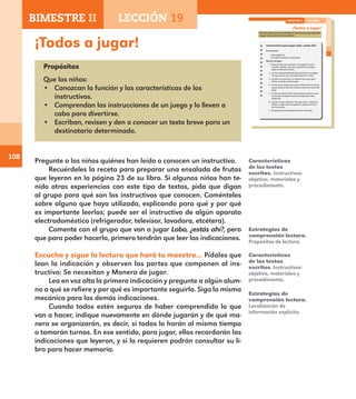 108
¡Todos a jugar!
Propósitos
Que los niños:
•	 Conozcan la función y las características de los
instructivos.
•	 Comprendan las instrucciones de un juego y lo lleven a
cabo para divertirse.
•	 Escriban, revisen y den a conocer un texto breve para un
destinatario determinado.
Pregunte a los niños quiénes han leído o conocen un instructivo.
Recuérdeles la receta para preparar una ensalada de frutas
que leyeron en la página 23 de su libro. Si algunos niños han te-
nido otras experiencias con este tipo de textos, pida que digan
al grupo para qué son los instructivos que conocen. Coménteles
sobre alguno que haya utilizado, explicando para qué y por qué
es importante leerlos; puede ser el instructivo de algún aparato
electrodoméstico (refrigerador, televisor, lavadora, etcétera).
Comente con el grupo que van a jugar Lobo, ¿estás ahí?, pero
que para poder hacerlo, primero tendrán que leer las indicaciones.
Escucha y sigue la lectura que hará tu maestro… Pídales que
lean la indicación y observen las partes que componen al ins-
tructivo: Se necesitan y Manera de jugar.
Lea en voz alta la primera indicación y pregunte a algún alum-
no a qué se refiere y por qué es importante seguirla. Siga la misma
mecánica para las demás indicaciones.
Cuando todos estén seguros de haber comprendido lo que
van a hacer, indique nuevamente en dónde jugarán y de qué ma-
nera se organizarán, es decir, si todos lo harán al mismo tiempo
o tomarán turnos. En ese sentido, para jugar, ellos recordarán las
indicaciones que leyeron, y si lo requieren podrán consultar su li-
bro para hacer memoria.
Estrategias de
comprensión lectora.
Propósitos de lectura.
Características
de los textos
escritos. Instructivos:
objetivo, materiales y
procedimiento.
Estrategias de
comprensión lectora.
Localización de
información explícita.
Características
de los textos
escritos. Instructivos:
objetivo, materiales y
procedimiento.
75
¡Todos a jugar!
Escucha y sigue la lectura que hará tu maestro para que aprendas
a jugar Lobo, ¿estás ahí? y lo disfrutes.
Instrucciones para jugar Lobo, ¿estás ahí?
Se necesitan:
•	 Siete	jugadores.
•	 Un	espacio	donde	se	pueda	jugar.
Manera de jugar:
1. Revisa la lista que escribiste en la página 72 para
recordar quiénes serán tus compañeros de juego y
quién será primero el lobo.
2. Lee las respuestas del lobo que anotaste en la página
73 para que las uses cuando te toque ser el lobo.
3. Escucha con atención a tu maestro para que sepas
dónde y cuándo te tocará jugar.
4. Forma con tu equipo una rueda, tómense de las manos
y giren hacia su derecha mientras cantan los versos del
juego.
5. El niño que hará de lobo debe colocarse aparte y estar
atento para contestar cuando le pregunten: Lobo,
¿estás ahí?
6. Cuando el lobo responda “¡Ya estoy listo!”, tratará de
atrapar a alguno de los jugadores, quienes correrán
para escaparse.
7. El jugador que sea atrapado será el nuevo lobo.
BIMESTRE II LECCIÓN 19
E1ALUMNO_R.indd 75 06/06/14 20:37
BIMESTRE II LECCIÓN 19
E1MAESTRO_R2.indd 108 06/06/14 22:31
 