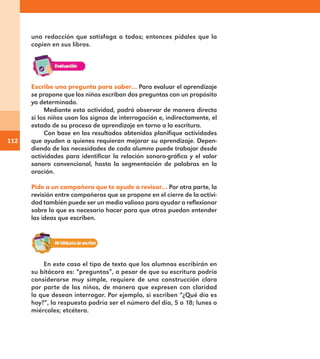112
una redacción que satisfaga a todos; entonces pídales que la
copien en sus libros.
Escribe una pregunta para saber… Para evaluar el aprendizaje
se propone que los niños escriban dos preguntas con un propósito
ya determinado.
Mediante esta actividad, podrá observar de manera directa
si los niños usan los signos de interrogación e, indirectamente, el
estado de su proceso de aprendizaje en torno a la escritura.
Con base en los resultados obtenidos planifique actividades
que ayuden a quienes requieran mejorar su aprendizaje. Depen-
diendo de las necesidades de cada alumno puede trabajar desde
actividades para identificar la relación sonoro-gráfica y el valor
sonoro convencional, hasta la segmentación de palabras en la
oración.
Pide a un compañero que te ayude a revisar… Por otra parte, la
revisión entre compañeros que se propone en el cierre de la activi-
dad también puede ser un medio valioso para ayudar a reflexionar
sobre lo que es necesario hacer para que otros puedan entender
las ideas que escriben.
En este caso el tipo de texto que los alumnos escribirán en
su bitácora es: “preguntas”, a pesar de que su escritura podría
considerarse muy simple, requiere de una construcción clara
por parte de los niños, de manera que expresen con claridad
lo que desean interrogar. Por ejemplo, si escriben “¿Qué día es
hoy?”, la respuesta podría ser el número del día, 5 o 18; lunes o
miércoles; etcétera.
E1MAESTRO_R2.indd 112 06/06/14 22:31
 