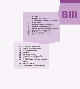 BIII1.	 El torito
2.	 Palabras en El torito
3.	 ¿Cómo son los animales de la rima?
4.	 A leer rimas
5.	 Imágenes hechas con palabras
6.	 Palabras y más palabras
7.	 Escribo palabras con la misma letra
8.	 Jugamos con las palabras
9.	 Trabalenguas con “t” de…
10.	 Los enredos del trabalenguas
11.	 El reto del trabalenguas
12.	 ¿Qué le pasó al marinero?
13.	 Armamos palabras
14.	 La carta
15.	 Los diez perritos
16.	 Mi opinión sobre la canción
17.	 ¡Busco a mi perrito!
18.	 ¿Cómo sabes quién es un buen
amigo?
19.	 Palabras con “ñ”
20.	 Grandes amigos se encuentran
E1MAESTRO_R2.indd 115 06/06/14 22:31
 