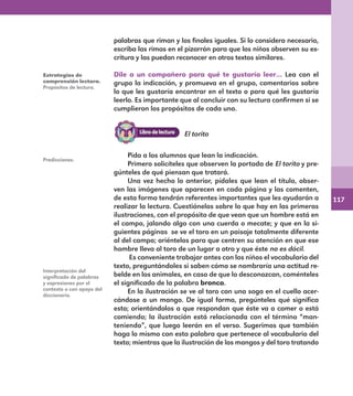117
palabras que riman y los finales iguales. Si lo considera necesario,
escriba las rimas en el pizarrón para que los niños observen su es-
critura y las puedan reconocer en otros textos similares.
Dile a un compañero para qué te gustaría leer… Lea con el
grupo la indicación, y promueva en el grupo, comentarios sobre
lo que les gustaría encontrar en el texto o para qué les gustaría
leerlo. Es importante que al concluir con su lectura confirmen si se
cumplieron los propósitos de cada uno.
Estrategias de
comprensión lectora.
Propósitos de lectura.
Predicciones.
Interpretación del
significado de palabras
y expresiones por el
contexto o con apoyo del
diccionario.
Pida a los alumnos que lean la indicación.
Primero solicíteles que observen la portada de El torito y pre-
gúnteles de qué piensan que tratará.
Una vez hecho lo anterior, pídales que lean el título, obser-
ven las imágenes que aparecen en cada página y las comenten,
de esta forma tendrán referentes importantes que les ayudarán a
realizar la lectura. Cuestiónelos sobre lo que hay en las primeras
ilustraciones, con el propósito de que vean que un hombre está en
el campo, jalando algo con una cuerda o mecate; y que en la si-
guientes páginas se ve el toro en un paisaje totalmente diferente
al del campo; oriéntelos para que centren su atención en que ese
hombre lleva al toro de un lugar a otro y que éste no es dócil.
Es conveniente trabajar antes con los niños el vocabulario del
texto, preguntándoles si saben cómo se nombraría una actitud re-
belde en los animales, en caso de que lo desconozcan, coménteles
el significado de la palabra bronco.
En la ilustración se ve al toro con una soga en el cuello acer-
cándose a un mango. De igual forma, pregúnteles qué significa
esto; orientándolos a que respondan que éste va a comer o está
comiendo; la ilustración está relacionada con el término “man-
teniendo”, que luego leerán en el verso. Sugerimos que también
haga lo mismo con esta palabra que pertenece al vocabulario del
texto; mientras que la ilustración de los mangos y del toro tratando
El torito
E1MAESTRO_R2.indd 117 06/06/14 22:31
 