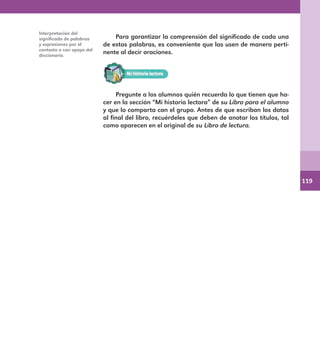 119
Para garantizar la comprensión del significado de cada una
de estas palabras, es conveniente que las usen de manera perti-
nente al decir oraciones.
Pregunte a los alumnos quién recuerda lo que tienen que ha-
cer en la sección “Mi historia lectora” de su Libro para el alumno
y que lo comparta con el grupo. Antes de que escriban los datos
al final del libro, recuérdeles que deben de anotar los títulos, tal
como aparecen en el original de su Libro de lectura.
Interpretación del
significado de palabras
y expresiones por el
contexto o con apoyo del
diccionario.
E1MAESTRO_R2.indd 119 06/06/14 22:31
 