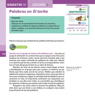 120
83
Palabras en El torito
Cuenta con tu grupo el número de palabras que hay en cada
verso de El torito.
Subraya las palabras que tienen una, dos y tres letras.
El torito
Este torito bronco
lo traigo desde Tenango
y lo vengo manteniendo
con cascaritas de mango.
Forma las palabras que subrayaste y díctalas a un compañero.
Revisa si escribiste:
El lo con dey
BIMESTRE III LECCIÓN 2
E1ALUMNO_R.indd 83 06/06/14 20:37
Palabras en El torito
Propósito
Que los niños:
Avancen en el conocimiento del sistema de escritura,
mediante el análisis de algunas palabras al separarlas en
letras y sílabas, y al reconstruirlas para formar los versos
del texto leído.
Informe al grupo que analizarán las palabras del texto que leyeron.
Sistema de escritura.
Segmentación de la
escritura.
BIMESTRE III LECCIÓN 2
Cuenta con tu grupo el número de palabras que… Lea para el
grupo la indicación. Es conveniente que se apoye en las tiras para
analizar los primeros cuatro versos (primera estrofa); pida a los
alumnos que vayan contando las palabras de cada uno. Solicite
a un alumno que las lea y señale en la tira correspondiente; mien-
tras el resto del grupo lo hará en su Libro de lectura.
Muestre las tiras de los demás versos, hasta llegar al final,
y distribúyalas en el grupo para que cuenten, en silencio, las pa-
labras que tiene cada uno de los versos. Pídales que soliciten la
palabra de manera respetuosa, alzando la mano, para que lean el
verso que analizaron y digan la cantidad total de palabras que en-
contraron en éste. Es importante confrontar sus respuestas con-
tándolas en voz alta entre todos, lo cual facilita que identifiquen
los espacios en blanco que existen entre cada una de las palabras.
Pregunte a los niños cómo se forman las palabras. Ellos po-
drán decir que con letras o con sílabas; en cualquier caso aclare
la pertinencia de las dos palabras.
E1MAESTRO_R2.indd 120 06/06/14 22:31
 
