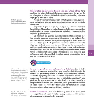 121
Subraya las palabras que tienen una, dos y tres letras: Para
analizar las letras de las palabras que aparecen en los versos de
su Libro para el alumno, léales la indicación en voz alta, mientras
el grupo lo hará en su libro.
Pida a diferentes niños que lean el título y cada verso, apoyán-
dose en las ilustraciones, y que comenten lo que harán, según la
indicación.
Organice al grupo en parejas o equipos, para que realicen
la actividad. Al concluir, pregúnteles cómo le hicieron para saber
cuáles palabras tenían que subrayar e invítelos a comentar sobre
aquellas que marcaron.
La intención de que los alumnos localicen las palabras cor-
tas, se debe a que, en ocasiones, al iniciarse en el aprendizaje for-
mal de la lectura y la escritura, piensan que pocas letras no dicen
nada; es decir, que desde pequeños saben que para que un texto
diga algo deberá tener más de tres letras, por lo tanto, suelen
unirlas cuando sólo encuentran dos, como ocurre en las siguien-
tes oraciones: Toño va ala escuela; Me pegué conla mesa. Por lo
tanto, es necesario llevar a cabo actividades de este tipo para que
reflexionen sobre la cantidad de palabras que se necesitan para
escribir un determinado texto.
Forma las palabras que subrayaste y díctalas… Lea la indi-
cación y pregunte a algún niño a qué se refiere la indicación de
formar las palabras y cómo lo harán. Si no responde adecua-
damente, apóyelo y bríndele confianza, explicando al resto del
grupo que formarán palabras con el “Alfabeto recortable” por
equipos. Es importante que un niño le dicte a otro compañero
las palabras en orden o en desorden, para que éste las escriba
en cada uno de los recuadros de su Libro para el alumno. Luego
intercambiarán el turno para dictar y escribir.
Revisa si escribiste… Lea la indicación y apoye a los niños para
que hagan la revisión con el modelo que aparece en el Libro para el
alumno y para que corrijan lo necesario.
Estrategias de
comprensión lectora.
Relación imagen-texto.
Sistema de escritura.
Relación sonoro-gráfica y
valor sonoro convencional
de letras en palabras.
Irregularidades en la
correspondencia sonoro-
gráfica: b-v, c-k-q, ch, h, g-j,
qu-gu, ll-y, r-rr, y s-c-z.
Producción de textos.
Escritura, revisión y
corrección del borrador.
E1MAESTRO_R2.indd 121 06/06/14 22:31
 