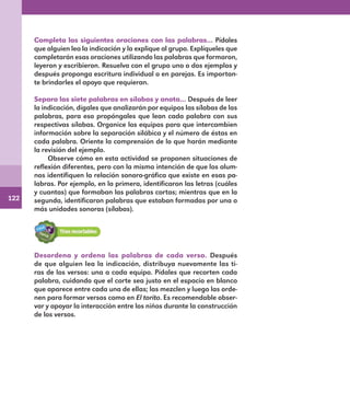 122
Completa las siguientes oraciones con las palabras… Pídales
que alguien lea la indicación y la explique al grupo. Explíqueles que
completarán esas oraciones utilizando las palabras que formaron,
leyeron y escribieron. Resuelva con el grupo uno o dos ejemplos y
después proponga escritura individual o en parejas. Es importan-
te brindarles el apoyo que requieran.
Separa las siete palabras en sílabas y anota… Después de leer
la indicación, dígales que analizarán por equipos las sílabas de las
palabras, para eso propóngales que lean cada palabra con sus
respectivas sílabas. Organice los equipos para que intercambien
información sobre la separación silábica y el número de éstas en
cada palabra. Oriente la comprensión de lo que harán mediante
la revisión del ejemplo.
Observe cómo en esta actividad se proponen situaciones de
reflexión diferentes, pero con la misma intención de que los alum-
nos identifiquen la relación sonoro-gráfica que existe en esas pa-
labras. Por ejemplo, en la primera, identificaron las letras (cuáles
y cuantas) que formaban las palabras cortas; mientras que en la
segunda, identificaron palabras que estaban formadas por una o
más unidades sonoras (sílabas).
Desordena y ordena las palabras de cada verso. Después
de que alguien lea la indicación, distribuya nuevamente las ti-
ras de los versos: una a cada equipo. Pídales que recorten cada
palabra, cuidando que el corte sea justo en el espacio en blanco
que aparece entre cada una de ellas; las mezclen y luego las orde-
nen para formar versos como en El torito. Es recomendable obser-
var y apoyar la interacción entre los niños durante la construcción
de los versos.
E1MAESTRO_R2.indd 122 06/06/14 22:31
 