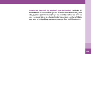123
Escribe en una lista las palabras que aprendiste. La última ac-
tividad tiene la finalidad de que los alumnos se autoevalúen y, con
ello, cuenten con información que les permita evaluar los avances
que van logrando en la adquisición del sistema de escritura. Pídales
que lean la indicación y promueva que escriban individualmente.
E1MAESTRO_R2.indd 123 06/06/14 22:31
 