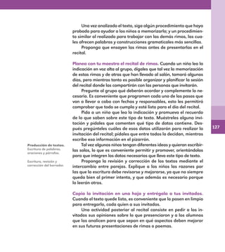 127
Una vez analizado el texto, siga algún procedimiento que haya
probado para ayudar a los niños a memorizarlo; y un procedimien-
to similar al realizado para trabajar con las demás rimas, las cua-
les ofrecen palabras y construcciones gramaticales más sencillas.
Proponga que ensayen las rimas antes de presentarlas en el
recital.
Planea con tu maestro el recital de rimas. Cuando un niño lea la
indicación en voz alta al grupo, dígales que tal vez la memorización
de estas rimas y de otras que han llevado al salón, tomará algunos
días, pero mientras tanto es posible organizar y planificar la sesión
del recital donde las compartirán con las personas que invitarán.
Pregunte al grupo qué deberán acordar y complemente lo ne-
cesario. Es conveniente que programen cada uno de los pasos que
van a llevar a cabo con fechas y responsables, esto les permitirá
comprobar que todo se cumpla y esté listo para el día del recital.
Pida a un niño que lea la indicación y promueva el recuerdo
de lo que saben sobre este tipo de texto. Muéstreles alguna invi-
tación y pídales que comenten qué tipo de datos contiene. Des-
pués pregúnteles cuáles de esos datos utilizarán para realizar la
invitación del recital; pídales que entre todos lo decidan, mientras
escribe esa información en el pizarrón.
Tal vez algunos niños tengan diferentes ideas y quieran escribir-
las solos, lo que es conveniente permitir y promover, orientándolos
para que integren los datos necesarios que lleva este tipo de texto.
Proponga la revisión y corrección de los textos mediante el
intercambio entre parejas. Explique a los niños las razones por
las que la escritura debe revisarse y mejorarse, ya que no siempre
queda bien al primer intento, y que además es necesario porque
lo leerán otros.
Copia la invitación en una hoja y entrégala a tus invitados.
Cuando el texto quede listo, es conveniente que lo pasen en limpio
para entregarlo, cada quien a sus invitados.
Una actividad posterior al recital consiste en pedir a los in-
vitados sus opiniones sobre lo que presenciaron y a los alumnos
que las analicen para que sepan en qué aspectos deben mejorar
en sus futuras presentaciones de rimas o poemas.
Producción de textos.
Escritura de palabras,
oraciones y párrafos.
Escritura, revisión y
corrección del borrador.
E1MAESTRO_R2.indd 127 06/06/14 22:31
 