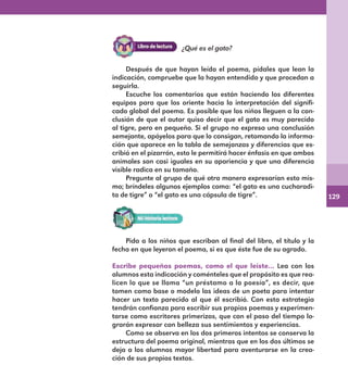 129
Después de que hayan leído el poema, pídales que lean la
indicación, compruebe que la hayan entendido y que procedan a
seguirla.
Escuche los comentarios que están haciendo los diferentes
equipos para que los oriente hacia la interpretación del signifi-
cado global del poema. Es posible que los niños lleguen a la con-
clusión de que el autor quiso decir que el gato es muy parecido
al tigre, pero en pequeño. Si el grupo no expresa una conclusión
semejante, apóyelos para que lo consigan, retomando la informa-
ción que aparece en la tabla de semejanzas y diferencias que es-
cribió en el pizarrón, esto le permitirá hacer énfasis en que ambos
animales son casi iguales en su apariencia y que una diferencia
visible radica en su tamaño.
Pregunte al grupo de qué otra manera expresarían esto mis-
mo; bríndeles algunos ejemplos como: “el gato es una cucharadi-
ta de tigre” o “el gato es una cápsula de tigre”.
¿Qué es el gato?
Pida a los niños que escriban al final del libro, el título y la
fecha en que leyeron el poema, si es que éste fue de su agrado.
Escribe pequeños poemas, como el que leíste… Lea con los
alumnos esta indicación y coménteles que el propósito es que rea-
licen lo que se llama “un préstamo a la poesía”, es decir, que
tomen como base o modelo las ideas de un poeta para intentar
hacer un texto parecido al que él escribió. Con esta estrategia
tendrán confianza para escribir sus propios poemas y experimen-
tarse como escritores primerizos, que con el paso del tiempo lo-
grarán expresar con belleza sus sentimientos y experiencias.
Como se observa en los dos primeros intentos se conserva la
estructura del poema original, mientras que en los dos últimos se
deja a los alumnos mayor libertad para aventurarse en la crea-
ción de sus propios textos.
E1MAESTRO_R2.indd 129 06/06/14 22:31
 