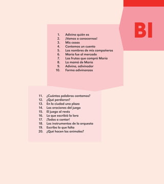 1.	 Adivina quién es
2.	 ¡Vamos a conocernos!
3.	 Mis cosas
4.	 Contemos un cuento
5.	 Los nombres de mis compañeros
6.	 María fue al mercado
7.	 Las frutas que compró María
8.	 La mamá de María
9.	 Adivina, adivinador
10.	 Forma adivinanzas
11.	 ¿Cuántas palabras contamos?
12.	 ¿Qué perdieron?
13.	 En la ciudad una plaza
14.	 Las oraciones del juego
15.	 El juego al revés
16.	 Lo que escribió la lora
17.	 ¡Todos a cantar!
18.	 Los instrumentos de la orquesta
19.	 Escribo lo que falta
20.	 ¿Qué hacen los animales?
BI
E1MAESTRO_R2.indd 13 06/06/14 22:30
 