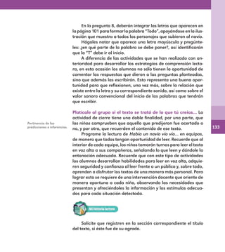 133
En la pregunta 8, deberán integrar las letras que aparecen en
la página 101 para formar la palabra “Todo”, apoyándose en la ilus-
tración que muestra a todos los personajes que subieron al navío.
Hágales notar que aparece una letra mayúscula y pregúnte-
les: ¿en qué parte de la palabra se debe poner?, así identificarán
que la “T” debe ir al inicio.
A diferencia de las actividades que se han realizado con an-
terioridad para desarrollar las estrategias de comprensión lecto-
ra, en esta ocasión los alumnos no sólo tienen la oportunidad de
comentar las respuestas que dieron a las preguntas planteadas,
sino que además las escribirán. Esto representa una buena opor-
tunidad para que reflexionen, una vez más, sobre la relación que
existe entre la letra y su correspondiente sonido, así como sobre el
valor sonoro convencional del inicio de las palabras que tendrán
que escribir.
Platícale al grupo si el texto se trató de lo que tú creías… La
actividad de cierre tiene una doble finalidad, por una parte, que
los niños comprueben que aquello que predijeron fue acertado o
no, y por otra, que recuerden el contenido de ese texto.
Programe la lectura de Había un navío vío vío… en equipos,
de manera que todos tengan oportunidad de leer. Recuerde que al
interior de cada equipo, los niños tomarán turnos para leer el texto
en voz alta a sus compañeros, señalando lo que leen y dándole la
entonación adecuada. Recuerde que con este tipo de actividades
los alumnos desarrollan habilidades para leer en voz alta, adquie-
ren seguridad y confianza al leer frente a un público y, sobre todo,
aprenden a disfrutar los textos de una manera más personal. Para
lograr esto se requiere de una intervención docente que oriente de
manera oportuna a cada niño, observando las necesidades que
presentan y ofreciéndoles la información y los estímulos adecua-
dos para cada situación detectada.
Pertinencia de las
predicciones e inferencias.
Solicite que registren en la sección correspondiente el título
del texto, si éste fue de su agrado.
E1MAESTRO_R2.indd 133 06/06/14 22:31
 