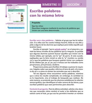135
Escribo palabras
con la misma letra94
Escribo palabras con
la misma letra
Escribe una o dos palabras que digan cómo son los animales
dibujados y que empiecen con la misma letra de sus nombres.
Fíjate en el ejemplo.
Perro peludo patón
Mariposa
Conejo
Lagartija
Sapo
Rana
Contesta la pregunta.
¿Qué nombre chistoso le pondrías a una lagartija que se estira como liga?
Lee a tus compañeros las palabras que escribiste y escucha las
que ellos escribieron. Si alguna te gusta, anótala abajo.
LECCIÓN 7BIMESTRE III
E1ALUMNO_R.indd 94 06/06/14 20:37
Propósito
Que los niños:
Describan imágenes mediante la escritura de palabras que
inicien con una letra determinada.
Escribe una o dos palabras… Solicite al grupo que lea la indica-
ción. Si a ellos aún les cuesta trabajo hacerlo, léala en voz alta y
pida a alguno de los alumnos que explique para todos aquello que
tendrán hacer.
Escriba el ejemplo “perro peludo patón” en el pizarrón y se-
ñale las letras iniciales de las palabras que lo integran. Es posible
que algunos alumnos quieran buscar aquellas que inicien con la
misma sílaba; por ejemplo, con la “pe” de perro. Si esto sucede,
explíqueles que la letra inicial es sólo la “p” (nombre su sonido
/p/) y que las palabras que busquen podrán iniciar con cualquier
de las sílabas (pa, pe, pi, po, pu) o incluso con las trabadas como
pre-precioso, prin-princesa, etcétera.
Proporcione pistas para facilitar el trabajo a quienes lo requie-
ran, hágales saber que pueden referirse al tono de piel, a la mane-
ra de ser o a cómo se sienten los animales que van a describir.
Tal vez algunos niños encuentren varias palabras, mientras
que a otros les resulte complicado; sin embargo, la cantidad no
es lo importante, sino el trabajo de búsqueda que realizan. De
esta manera, se pretende que los alumnos establezcan la relación
sonoro-gráfica, que identifiquen el valor sonoro de las letras y que
escriban palabras que sean pertinentes para describir.
Contesta la pregunta. Para la última actividad, solicite a los alum-
nos que recuerden cómo nombró el autor a los elefantes que se
estiran como el hule, ya que eso les permitirá inventar un nombre
BIMESTRE III LECCIÓN 7
E1MAESTRO_R2.indd 135 06/06/14 22:31
 