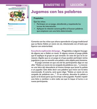 137
95
Jugamos con las palabras
Escucha la explicación del juego en el que vas a participar.
Escribe tu opinión sobre el juego.
Me gustó porque
.
No me gustó porque
.
LECCIÓN 8BIMESTRE III
E1ALUMNO_R.indd 95 06/06/14 20:37
Jugamos con las palabras
Propósitos
Que los niños:
•	 Participen en un juego, atendiendo y respetando los
turnos de intervención.
•	 Apliquen la relación sonoro-gráfica al buscar palabras
que empiecen con una letra determinada.
Comente con los niños que ahora aprenderán el juego tradicional
que se llama Había un navío vío vío, relacionado con el texto que
leyeron con anterioridad.
Escucha la explicación del juego… Pregúnteles si alguien ha juga-
do alguna vez a Había un navío. Si alguno conoce el juego pídale
que le explique al grupo en qué consiste. En caso de que no lo co-
nozcan, dígales que es un juego en el que pueden participar varios
jugadores y que se necesita una pelota u otro objeto para lanzarse.
El juego consiste en que uno de los participantes diga en voz
alta: “Había un navío vío vío cargado de palabras con…” y mencio-
ne una letra del abecedario al mismo tiempo que lanza la pelota
a un jugador. Éste debe decir una palabra que inicie con la letra
mencionada. Si acierta, será quien diga: “Había un navío vío vío
cargado de palabras con…”. Si no acierta, devuelve la pelota a
quien se la lanzó para que la arroje a otro jugador. Pueden repetir
una letra o cambiar a otra cada vez que le toque el turno a un
nuevo participante.
BIMESTRE III LECCIÓN 8
E1MAESTRO_R2.indd 137 06/06/14 22:31
 