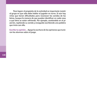 138
Para lograr el propósito de la actividad es importante insistir
al grupo en que sólo debe hablar el jugador en turno. Si aún hay
niños que tienen dificultades para reconocer los sonidos de las
letras, busque la manera de que puedan identificar en cada caso
a qué letra se están refiriendo. Por ejemplo, anotándola en el pi-
zarrón, repitiendo su sonido y enseguida escribiendo una palabra
que inicie con ella.
Escribe tu opinión… Apoye la escritura de las opiniones que tuvie-
ron los alumnos sobre el juego.
E1MAESTRO_R2.indd 138 06/06/14 22:31
 