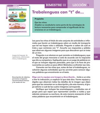 139
96
Trabalenguas con “t” de…
Elige con tu equipo una imagen y descríbanla a los demás para
que adivinen cuál es.
Conversa con tu grupo acerca de los sonidos que produce el tren al
rodar y al salir o llegar al andén.
LECCIÓN 9BIMESTRE III
E1ALUMNO_R.indd 96 06/06/14 20:37
Trabalenguas con “t” de…
Propósito
Que los niños:
Amplíen su vocabulario como parte de las estrategias de
lectura necesarias para comprender el significado de las
oraciones en un trabalenguas.
Lea para los niños el título de este conjunto de actividades e infór-
meles que leerán un trabalenguas sobre un medio de transporte
que tal vez hayan visto o utilizado. Pregunte si saben de cuál se
trata y que comienza con “t”. Escuche sus respuestas y pídales
que observen algunas imágenes para que descubran que se trata
de un tren.
Pregunte a un alumno en qué consiste un trabalenguas y que
el resto del grupo mencione si está de acuerdo con la respuesta
que dio su compañero. Explíqueles que es un juego de palabras en
el que se incluyen algunas parecidas, pero que a la hora de pro-
nunciarlas se vuelve un poco difícil. Motívelos a enfrentar ese reto.
Comente con los niños que, antes de leer el trabalenguas, re-
solverán algunas actividades que les servirán para conocer algu-
nas palabras que encontrarán en el texto.
Elige con tu equipo una imagen y descríbanla… Invite a un niño
a leer la indicación y a explicar lo que ésta dice. Forme equipos y
dígales que observen todos los detalles de la imagen que elijan
para que las comenten en su descripción y de esta manera, el gru-
po adivine a cuál de las cuatro imágenes corresponde.
Verifique que incluyan las onomatopeyas y analícelas con el
grupo para que sepan que representan sonidos o ruidos y que
además conozcan su escritura, de esta manera avanzarán al leer
estas palabras que encontrarán en el trabalenguas.
Juegos de lenguaje: de
repeticiones, adivinanzas,
rimas y trabalenguas.
Descripción de objetos,
personas o lugares:
características físicas
y de modo de ser.
BIMESTRE III LECCIÓN 9
E1MAESTRO_R2.indd 139 06/06/14 22:31
 