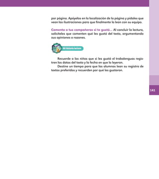 141
por página. Apóyelos en la localización de la página y pídales que
vean las ilustraciones para que finalmente lo lean con su equipo.
Comenta a tus compañeros si te gustó… Al concluir la lectura,
solicíteles que comenten qué les gustó del texto, argumentando
sus opiniones o razones.
Recuerde a los niños que si les gustó el trabalenguas regis-
tren los datos del texto y la fecha en que lo leyeron.
Destine un tiempo para que los alumnos lean su registro de
textos preferidos y recuerden por qué les gustaron.
E1MAESTRO_R2.indd 141 06/06/14 22:31
 