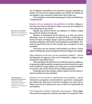143
con el alfabeto recortable y se la muestren al grupo, leyéndola en
sílabas. Al resto de los equipos pídales que repitan las sílabas de
esa palabra y que comenten cuáles letras tiene cada una.
Si lo considera conveniente proponga la misma actividad con
“traqueteando”.
Separa, con un compañero, las palabras en sílabas. Indique a
los niños que lean la indicación y elija a uno para que explique al
resto del grupo lo que harán.
Dígales que primero leerán una palabra, en sílabas y luego
las escribirán donde corresponde.
Observe el desempeño de los alumnos y, si nota que tienen
dificultad, trace en el pizarrón la tabla del libro y muéstreles la
forma de hacer el trabajo. Apoye a quienes continúen con dificul-
tad para realizarlo, sobre todo con las palabras monosílabas. Pro-
ceda de igual forma con la otra oración que se propone en esta
actividad.
Promueva que los equipos intercambien sus libros e ideas
sobre el trabajo que revisan; asegúrese de que lo hagan con respeto.
¿Qué palabras se forman con las siguientes sílabas?… Con la
participación de algunos niños, lea la indicación y digan en qué
consistirá lo que deben hacer.
Pida que alguno de ellos lea en voz alta las primeras sílabas, y
al grupo que diga la palabra completa que éstas forman (sin sepa-
ración silábica). Luego pídales que cada quien escriba la palabra
en su libro; esto mismo harán con las sílabas siguientes.
Proponga que entre parejas aclaran dudas mientras llevan a
cabo la revisión de esta actividad.
Encierra en un círculo el significado de la palabra… Lea la
indicación y pregunte si comprendieron qué harán. Explíqueles
que deben leer todo para encontrar la palabra con otro color y
elegir entre las tres opciones la que se refiere al significado de
esa palabra.
Lee la siguiente estrofa y responde con tu grupo… Pida a algún
niño que lea la pregunta y al grupo que diga sus respuestas. Para
Sistema de escritura.
Relación sonoro-gráfica y
valor sonoro convencional
de letras en palabras.
Estrategias de
comprensión lectora.
Interpretación del
significado de palabras
y expresiones por el
contexto o con apoyo del
diccionario.
E1MAESTRO_R2.indd 143 06/06/14 22:31
 