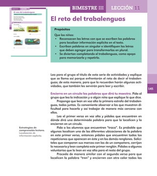 145
100
Un . .
El reto del trabalenguas
Encierra en un círculo las palabras que dirá tu maestro.
Traca traca traqueteando
tren tras tren entra al andén
pita, pita que te pita,
traca, traca, pita el tren.
Escribe lo que ves.
Tren tras tren…
Un tren Dos .
entra al andén…
LECCIÓN 11BIMESTRE III
E1ALUMNO_R.indd 100 06/06/14 20:37
El reto del trabalenguas
Propósitos
Que los niños:
•	 Reconozcan las letras con que se escriben las palabras
para localizar información explícita en el texto.
•	 Escriban palabras en singular e identifiquen las letras
que deben agregar para transformarlas en plural.
•	 Se diviertan completando el trabalenguas, como apoyo
para memorizarlo y repetirlo.
Lea para el grupo el título de esta serie de actividades y explique
que se llama así porque enfrentarán el reto de decir el trabalen-
guas; de esta manera, para que lo recuerden harán algunas acti-
vidades, que también les servirán para leer y escribir.
Encierra en un círculo las palabras que dirá tu maestro. Pida al
grupo que lea la indicación y a algún niño que explique lo que dice.
Proponga que lean en voz alta la primera estrofa del trabalen-
guas, todos juntos. Es conveniente observar a los que muestren di-
ficultad para hacerlo y así trabajar de manera más cercana con
ellos.
Lea el primer verso en voz alta y pídales que encuentren en
dónde dirá una determinada palabra para que la localicen y la
encierren en un círculo.
Pida a los alumnos que encuentren “traca”. Es probable que
algunos localicen una de las diferentes ubicaciones de la palabra
en este primer verso, entonces pídales que encuentren todas las
repeticiones que aparecen en éste y en los demás renglones. Solicí-
teles que comparen sus marcas con las de un compañero, corrijan
lo necesario y lean completo este primer renglón. Pídales a algunos
voluntarios que lo lean en voz alta para el resto del grupo.
Proceda de manera similar con el segundo verso para que
localicen la palabra “tren” y encierren con otro color todas las
Estrategias de
comprensión lectora.
Localización de
información explícita.
BIMESTRE III LECCIÓN 11
E1MAESTRO_R2.indd 145 06/06/14 22:31
 
