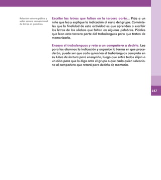147
Escribe las letras que faltan en la tercera parte… Pida a un
niño que lea y explique la indicación al resto del grupo. Coménte-
les que la finalidad de esta actividad es que aprendan a escribir
las letras de las sílabas que faltan en algunas palabras. Pídales
que lean esta tercera parte del trabalenguas para que traten de
memorizarla.
Ensaya el trabalenguas y reta a un compañero a decirlo. Lea
para los alumnos la indicación y organice la forma en que proce-
derán, puede ser que cada quien lea el trabalenguas completo en
su Libro de lectura para ensayarlo, luego que entre todos elijan a
un niño para que lo diga ante el grupo o que cada quien seleccio-
ne al compañero que retará para decirlo de memoria.
Relación sonoro-gráfica y
valor sonoro convencional
de letras en palabras.
E1MAESTRO_R2.indd 147 06/06/14 22:31
 
