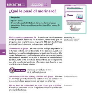 148
102
¿Qué le pasó al marinero?
Platica con tu grupo acerca de lo que hacen los marineros.
¿En dónde trabajan?, ¿qué hacen?, ¿por qué es importante su trabajo?
Comenta con el grupo, ¿cómo sabes en dónde termina un texto y en
dónde empieza el otro, cuando aparecen en el mismo libro?
Lee el título de los dos textos y cuéntale a tu grupo para qué los vas
a leer.
Platica con un compañero de qué crees que tratarán los textos.
Escucha y sigue en tu libro la lectura que hará tu maestro.
Dile al grupo si los textos se trataron de lo que tú creías.
LECCIÓN 12BIMESTRE III
E1ALUMNO_R.indd 102 06/06/14 20:37
¿Qué le pasó al marinero?
Propósito
Que los niños:
Desarrollen sus habilidades lectoras mediante el uso de
estrategias de comprensión para divertirse al leer juegos de
lenguaje.
Platica con tu grupo acerca de… Propicie que los niños comen-
ten lo que saben acerca de los marineros, tome como guía las
preguntas que se plantean en la página 102: ¿En dónde traba-
jan?, ¿qué hacen?, ¿por qué es importante su trabajo?
Comenta con el grupo… En esta ocasión, en lugar de partir de la
lectura de un texto para el desarrollo de las actividades, se tienen
dos textos breves llamados juegos de lenguaje con temáticas dife-
rentes. Es importante que los alumnos adviertan que una manera
de diferenciar los textos en un libro es mediante el reconocimiento
del título. Esto, junto con el uso de los índices, es una aproxima-
ción a la consulta de fuentes de información que durante su vida
académica tendrán que efectuar.
Estrategias de
comprensión lectora.
Conocimientos previos.
Propósitos de lectura.
Marinero que se fue a la mar
En la calle veinticuatro
Lee el título de los dos textos y cuéntale a tu grupo… Solicite a
los alumnos que individualmente traten de leer los títulos de los
juegos. Anímelos a que comenten para qué van a leerlos.
Platica con un compañero de qué crees que tratarán…
Pídales que conversen con un compañero acerca de qué tratarán
o hablarán los textos.
Predicciones.
BIMESTRE III LECCIÓN 12
E1MAESTRO_R2.indd 148 06/06/14 22:31
 
