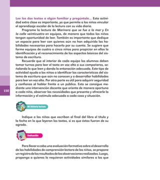 150
Lee los dos textos a algún familiar y pregúntale… Esta activi-
dad extra clase es importante, ya que permite a los niños vincular
el aprendizaje escolar de la lectura con su vida diaria.
Programe la lectura de Marinero que se fue a la mar y En
la calle veinticuatro en equipos, de manera que todos los niños
tengan oportunidad de leer. También es importante que dedique
un espacio para leer con quienes aún no han adquirido las ha-
bilidades necesarias para hacerlo por su cuenta. Se sugiere que
forme equipos de cuatro o cinco niños para propiciar en ellos la
identificación y el reconocimiento de los aspectos básicos del sis-
tema de escritura.
Recuerde que al interior de cada equipo los alumnos deben
tomar turnos para leer el texto en voz alta a sus compañeros, se-
ñalando lo que leen y dando la entonación adecuada. Este tipo de
actividad ayuda a los niños a identificar las características del sis-
tema de escritura que aún no conocen y a desarrollar habilidades
para leer en voz alta. Por otra parte es útil para adquirir seguridad
y confianza al hablar frente a un público. Esto se consigue me-
diante una intervención docente que oriente de manera oportuna
a cada niño, observar las necesidades que presenta y ofrecerle la
información y el estímulo adecuado a cada caso y situación.
Indique a los niños que escriban al final del libro el título y
la fecha en la que leyeron los textos, si es que éstos fueron de su
agrado.
Parallevaracabounaevaluaciónformativasobreeldesarrollo
de las habilidades de comprensión lectora de los niños, se propone
unregistrodelosresultadosdelasobservacionesrealizadas.Luego,
proponga a quienes lo requieran actividades similares a las que
E1MAESTRO_R2-140.indd 150 09/06/14 19:24
 