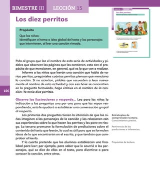 156
108
Los diez perritos
Observa las ilustraciones y responde con el grupo.
¿Qué crees que se dirá de los perritos en la canción?
¿Para qué te gustaría leerla?
¿De qué personajes hablará la canción Yo tenía diez perritos?
¿Qué travesuras de los perritos los ponen en peligro?
LECCIÓN 15BIMESTRE III
E1ALUMNO_R.indd 108 06/06/14 20:37
Los diez perritos
Propósito
Que los niños:
Identifiquen el tema o idea global del texto y los personajes
que intervienen, al leer una canción rimada.
Pida al grupo que lea el nombre de esta serie de actividades y pí-
dales que observen las páginas que las contienen, esto con el pro-
pósito de que mencionen, en general, qué es lo que van a realizar.
Informe a los niños que leerán una canción que habla de va-
rios perritos, pregúnteles cuántos perritos piensan que menciona
la canción. Si no aciertan, pídales que recuerden o lean nueva-
mente el nombre de esta actividad y con esa base se concentren
en la pregunta formulada, haga énfasis en el nombre de la can-
ción: Yo tenía diez perritos.
Observa las ilustraciones y responde… Lea para los niños la
indicación y las preguntas una por una para que las vayan res-
pondiendo, esto le ayudará a establecer una conversación grupal
al respecto.
Las primeras dos preguntas tienen la intención de que los ni-
ños imaginen a los personajes de la canción y los relacionen con
sus experiencias sobre lo que hacen los perritos y los pone en ries-
go. La tercera promueve la formulación de predicciones sobre el
contenido del texto que leerán, lo cual es útil para que se formulen
ideas de lo que encontrarán en el escrito, y que tendrán que com-
probar al leerlo.
Y la cuarta pretende que los alumnos establezcan una fina-
lidad para leer; por ejemplo, para saber que le ocurrió a los per-
sonajes, qué se dice de ellos en el texto, para divertirse o para
conocer la canción, entre otras.
Estrategias de
comprensión lectora.
Conocimientos previos.
Pertinencia de las
predicciones e inferencias.
Propósitos de lectura.
BIMESTRE III LECCIÓN 15
E1MAESTRO_R2.indd 156 06/06/14 22:31
 