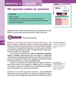 158
110
Mi opinión sobre la canción
Subraya en la canción frases donde haya palabras que no
entiendas y cópialas aquí. Escribe su significado con ayuda de tu
maestro. Mira el ejemplo.
Palabras desconocidas Significado
Ya nomás me quedan nueve. Ya nada más me quedan nueve.
LECCIÓN 16BIMESTRE III
E1ALUMNO_R.indd 110 06/06/14 20:37
Mi opinión sobre la canción
Propósito
Que los niños:
Comprendan el sentido de una canción tradicional y
descubran la rima que presentan los versos, para después
cantarla y disfrutarla.
Después de leer el título para los alumnos, coménteles que anali-
zarán la canción para conocerla y opinar sobre lo que dice.
Subraya en la canción frases donde haya palabras que… Lea
para el grupo la indicación y pida a los niños que busquen este
texto en su Libro de lectura para que realicen lo indicado. Pídales
que observen el ejemplo que aparece en su Libro para el alumno
y coménteles que decimos “nomás” en lugar de decir “nada más”,
como se señala en el significado.
Si los niños no mencionan las palabras bizcocho, banquete,
ayuno y cuñada, propóngaselas para que digan su significado
con base en los contextos donde aparecen escritas y en las ilustra-
ciones de la actividad. Pídales que agreguen en la lista, las pala-
bras desconocidas y sus respectivos significados.
Escriba en el pizarrón los significados que logren construir a
partir del contexto y las imágenes o pídales que los investiguen
con amigos, maestros o familiares y al siguiente día ayúdelos
a que los escriban en su Libro para el alumno.
Encierra en un círculo las partes que riman… Lea y explique la
indicación a los niños. Analice con el grupo el ejemplo y pregún-
teles en qué riman. Pídales que observen las terminaciones de las
Diversidad lingüística.
Variaciones lingüísticas y
expresiones idiomáticas
regionales y sociales en
México.
Estrategias de
comprensión lectora.
Interpretación de
palabras y expresiones
a partir del significado
global y específico.
BIMESTRE III LECCIÓN 16
Yo tenía diez perritos
E1MAESTRO_R2.indd 158 06/06/14 22:31
 